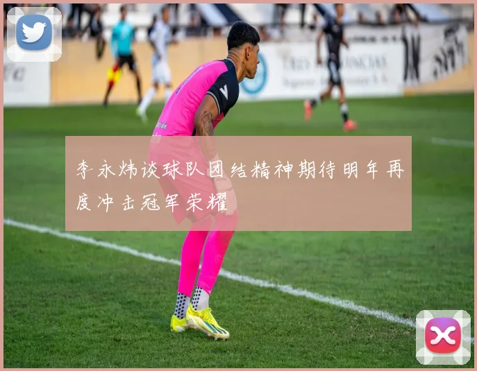 李永炜谈球队团结精神期待明年再度冲击冠军荣耀