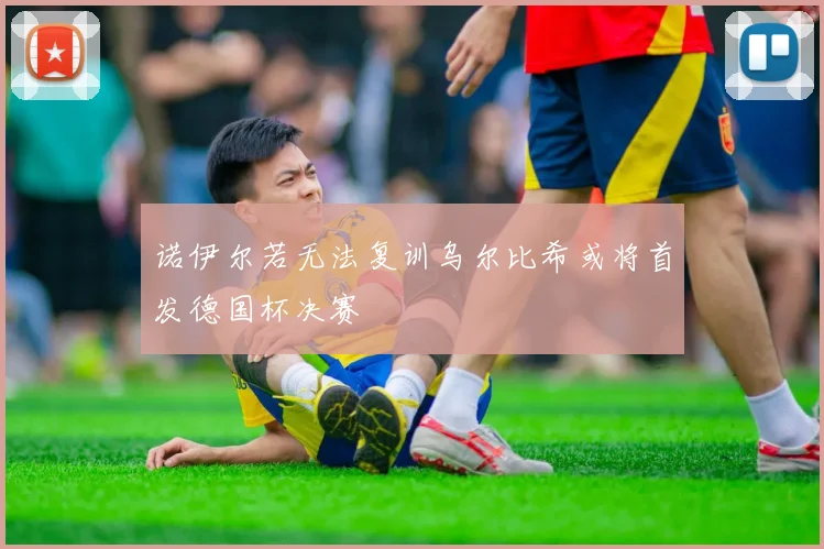 诺伊尔若无法复训乌尔比希或将首发德国杯决赛
