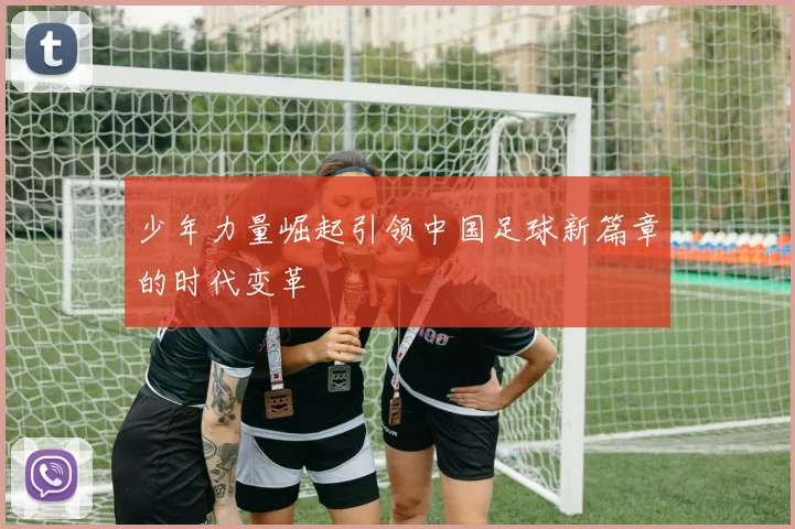 少年力量崛起引领中国足球新篇章的时代变革