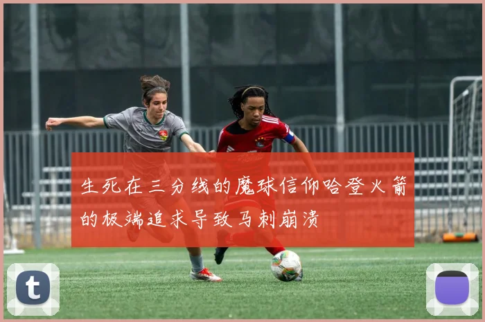 生死在三分线的魔球信仰哈登火箭的极端追求导致马刺崩溃