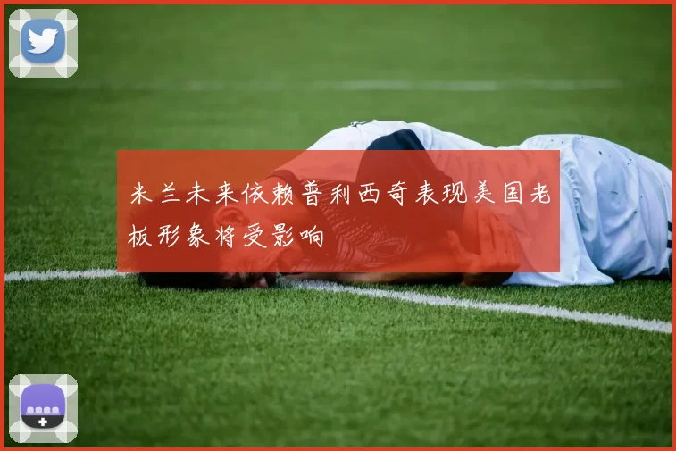 米兰未来依赖普利西奇表现美国老板形象将受影响