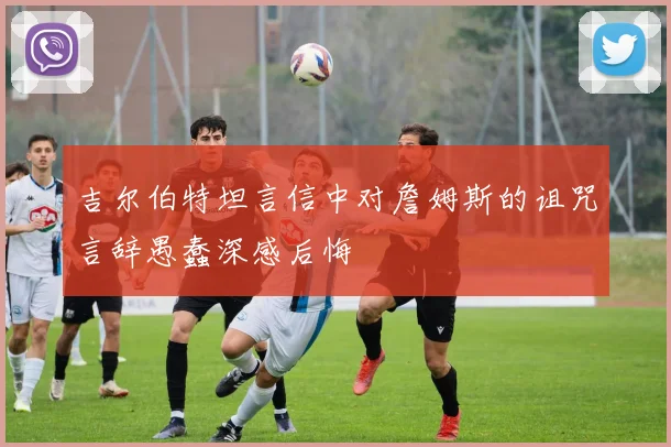吉尔伯特坦言信中对詹姆斯的诅咒言辞愚蠢深感后悔