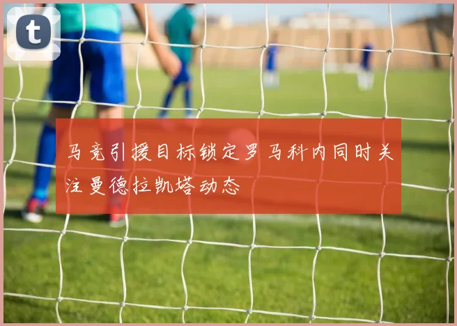 马竞引援目标锁定罗马科内同时关注曼德拉凯塔动态