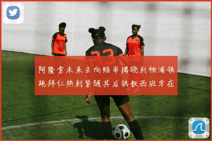 阿隆索未来去向赔率揭晓利物浦领跑拜仁热刺紧随其后执教西班牙在列