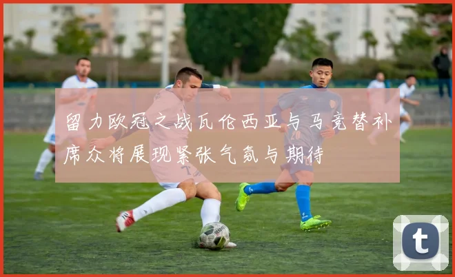留力欧冠之战瓦伦西亚与马竞替补席众将展现紧张气氛与期待