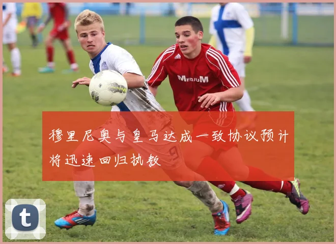 穆里尼奥与皇马达成一致协议预计将迅速回归执教