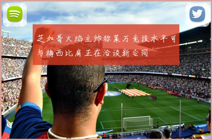 芝加哥火焰主帅称莱万竞技水平可与梅西比肩正在洽谈新合同