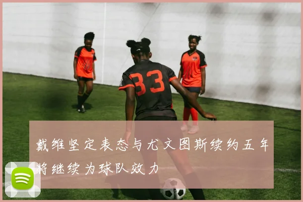 戴维坚定表态与尤文图斯续约五年将继续为球队效力
