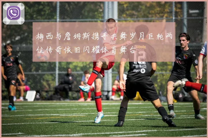 梅西与詹姆斯携手共舞岁月巨轮两位传奇依旧闪耀体育舞台