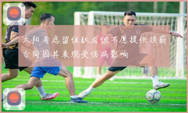 太阳考虑留住狄龙但不愿提供顶薪合同因其表现受伤病影响