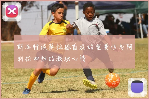 斯洛特谈萨拉赫首发的重要性与阿利松回归的激动心情