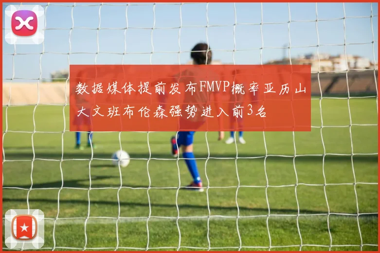 数据媒体提前发布FMVP概率亚历山大文班布伦森强势进入前3名