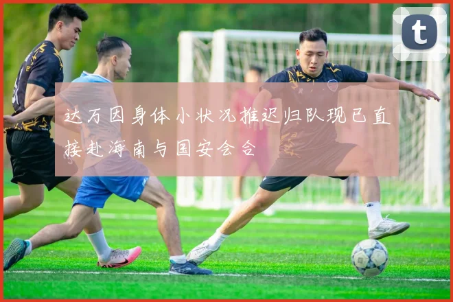 达万因身体小状况推迟归队现已直接赴海南与国安会合