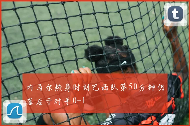 内马尔热身时刻巴西队第50分钟仍落后于对手0-1