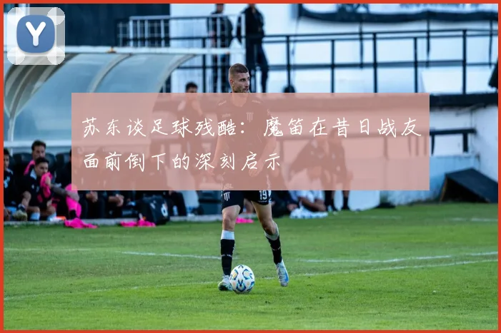 苏东谈足球残酷：魔笛在昔日战友面前倒下的深刻启示