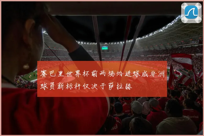 赛巴里世界杯前两场均进球成非洲球员新标杆仅次于萨拉赫