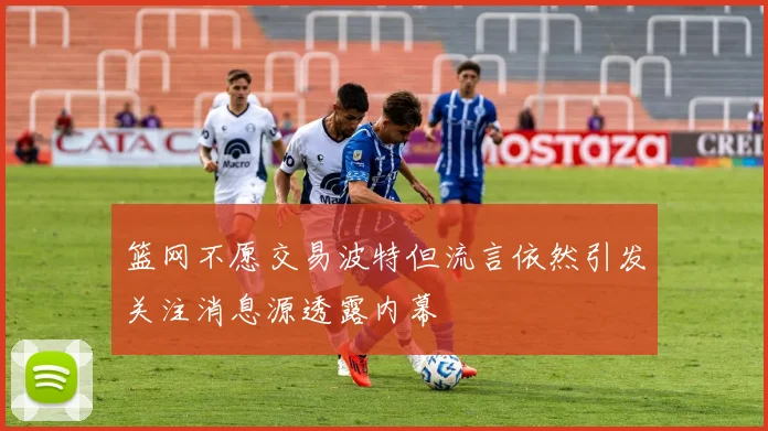 篮网不愿交易波特但流言依然引发关注消息源透露内幕