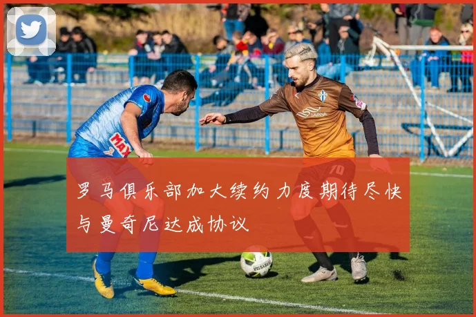 罗马俱乐部加大续约力度期待尽快与曼奇尼达成协议