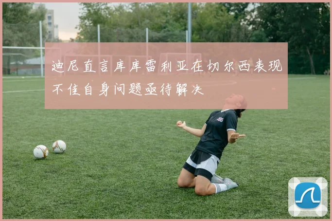迪尼直言库库雷利亚在切尔西表现不佳自身问题亟待解决